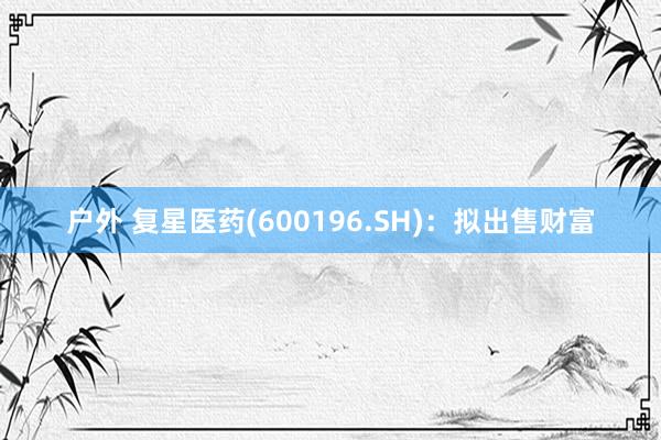 户外 复星医药(600196.SH)：拟出售财富