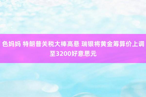 色妈妈 特朗普关税大棒高悬 瑞银将黄金筹算价上调至3200好意思元