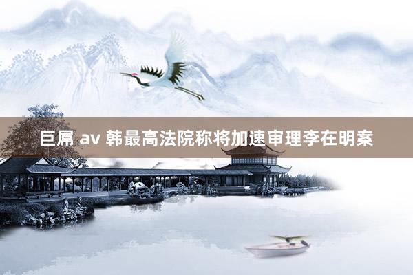 巨屌 av 韩最高法院称将加速审理李在明案