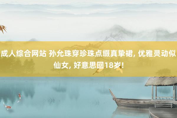 成人综合网站 孙允珠穿珍珠点缀真挚裙, 优雅灵动似仙女, 好意思回18岁!