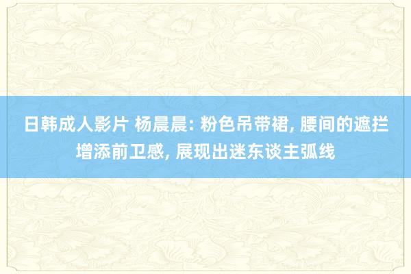 日韩成人影片 杨晨晨: 粉色吊带裙, 腰间的遮拦增添前卫感, 展现出迷东谈主弧线
