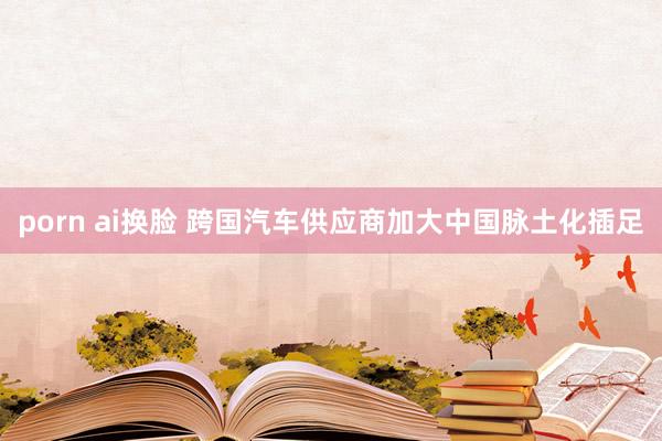 porn ai换脸 跨国汽车供应商加大中国脉土化插足