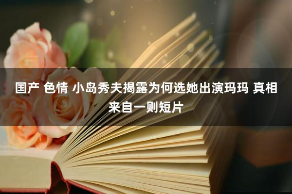 国产 色情 小岛秀夫揭露为何选她出演玛玛 真相来自一则短片