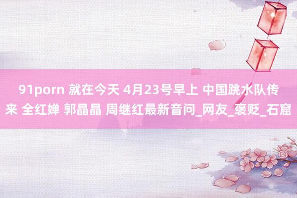 91porn 就在今天 4月23号早上 中国跳水队传来 全红婵 郭晶晶 周继红最新音问_网友_褒贬_石窟