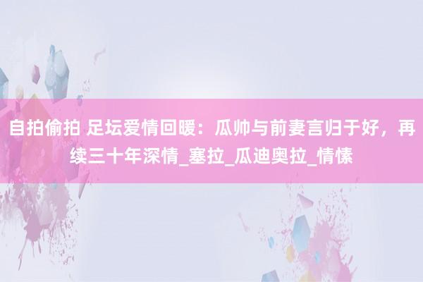 自拍偷拍 足坛爱情回暖：瓜帅与前妻言归于好，再续三十年深情_塞拉_瓜迪奥拉_情愫