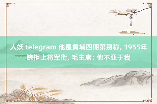 人妖 telegram 他是黄埔四期第别称， 1955年婉拒上将军衔， 毛主席: 他不亚于我