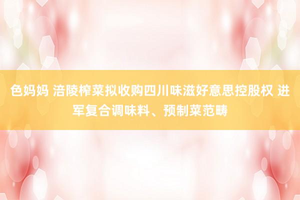 色妈妈 涪陵榨菜拟收购四川味滋好意思控股权 进军复合调味料、预制菜范畴