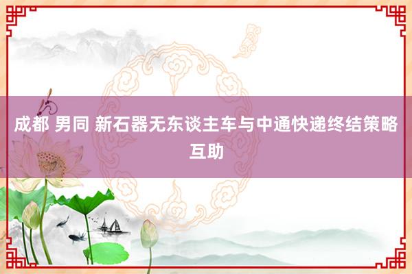 成都 男同 新石器无东谈主车与中通快递终结策略互助