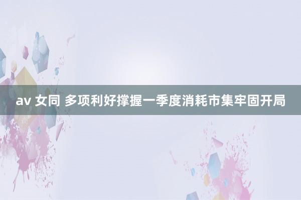 av 女同 多项利好撑握一季度消耗市集牢固开局