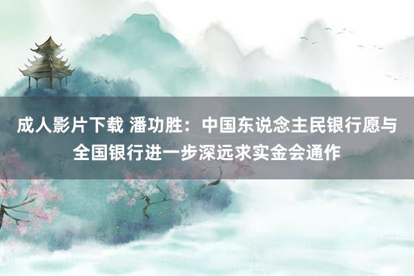 成人影片下载 潘功胜：中国东说念主民银行愿与全国银行进一步深远求实金会通作