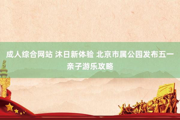 成人综合网站 沐日新体验 北京市属公园发布五一亲子游乐攻略