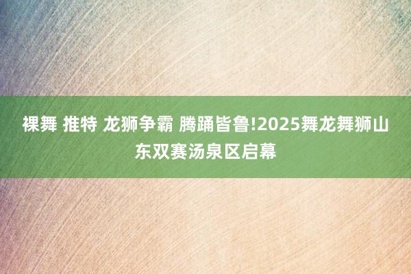 裸舞 推特 龙狮争霸 腾踊皆鲁!2025舞龙舞狮山东双赛汤泉区启幕
