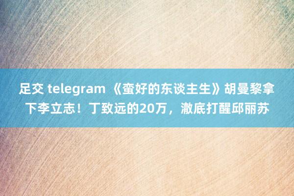 足交 telegram 《蛮好的东谈主生》胡曼黎拿下李立志！丁致远的20万，澈底打醒邱丽苏