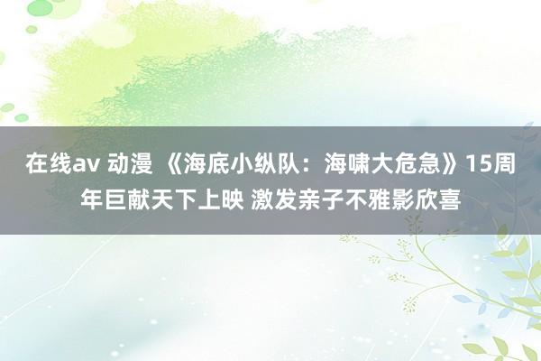 在线av 动漫 《海底小纵队：海啸大危急》15周年巨献天下上映 激发亲子不雅影欣喜