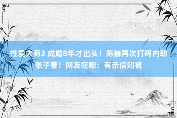 性爱大师3 成婚8年才出头！陈赫再次打码内助张子萱！网友狂嘲：有亲信知彼