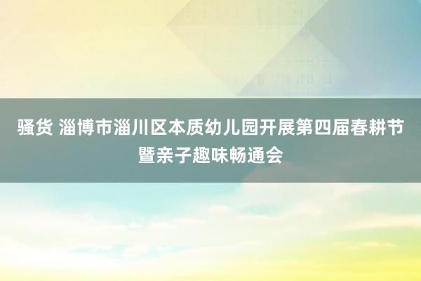 骚货 淄博市淄川区本质幼儿园开展第四届春耕节暨亲子趣味畅通会
