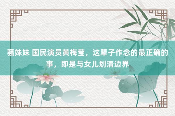 骚妹妹 国民演员黄梅莹，这辈子作念的最正确的事，即是与女儿划清边界