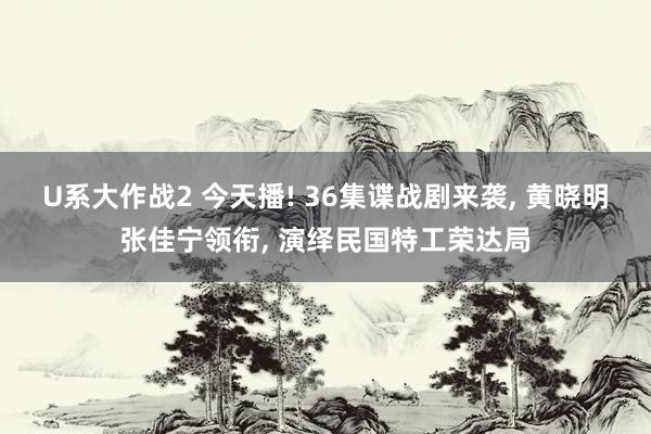 U系大作战2 今天播! 36集谍战剧来袭， 黄晓明张佳宁领衔， 演绎民国特工荣达局