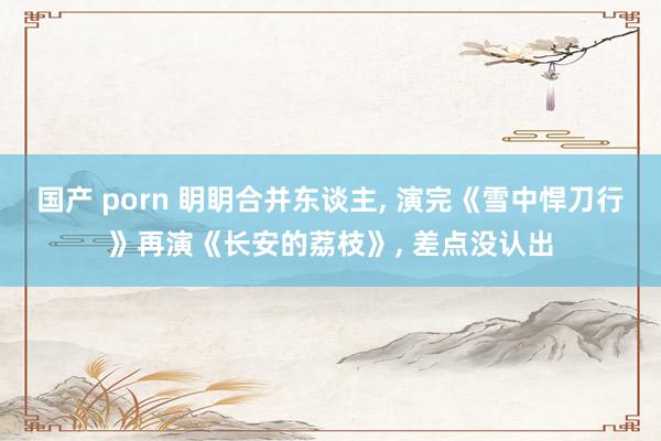 国产 porn 眀眀合并东谈主， 演完《雪中悍刀行》再演《长安的荔枝》， 差点没认出