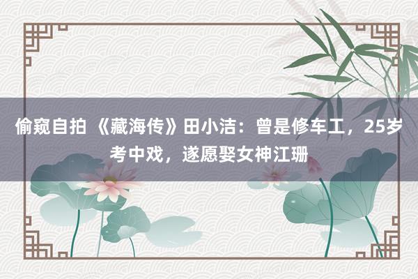 偷窥自拍 《藏海传》田小洁：曾是修车工，25岁考中戏，遂愿娶女神江珊