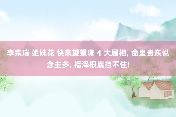 李宗瑞 姐妹花 快来望望哪 4 大属相, 命里贵东说念主多, 福泽根底挡不住!